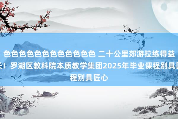 色色色色色色色色色色色色 二十公里郊游拉练得益成长！罗湖区教科院本质教学集团2025年毕业课程别具匠心