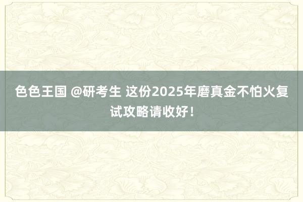 色色王国 @研考生 这份2025年磨真金不怕火复试攻略请收好！