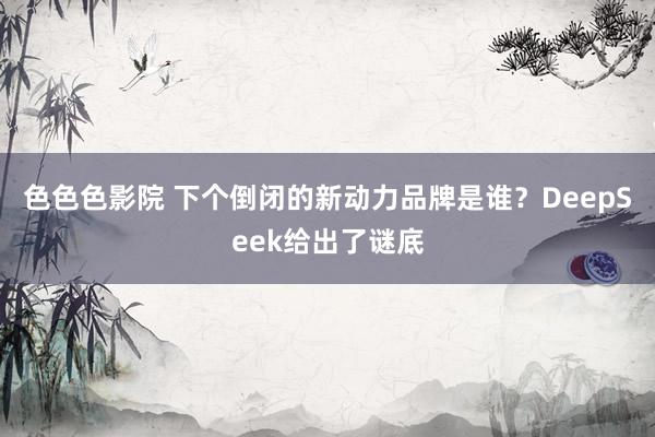 色色色影院 下个倒闭的新动力品牌是谁？DeepSeek给出了谜底