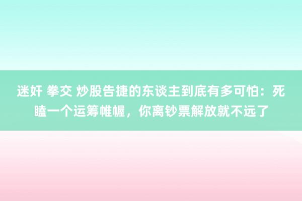 迷奸 拳交 炒股告捷的东谈主到底有多可怕：死瞌一个运筹帷幄，你离钞票解放就不远了