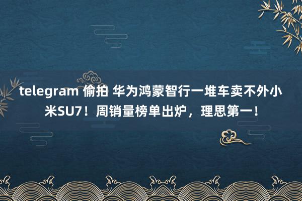 telegram 偷拍 华为鸿蒙智行一堆车卖不外小米SU7！周销量榜单出炉，理思第一！