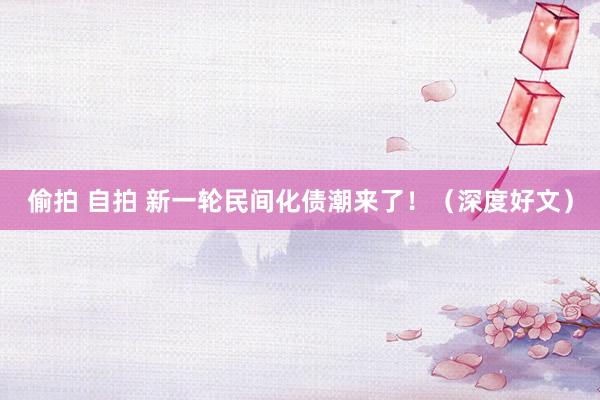 偷拍 自拍 新一轮民间化债潮来了！（深度好文）