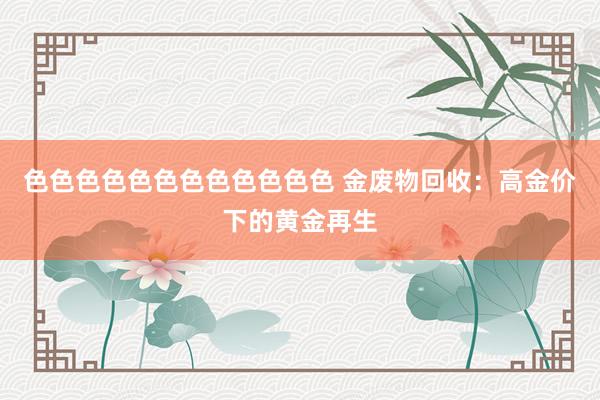 色色色色色色色色色色色色 金废物回收：高金价下的黄金再生