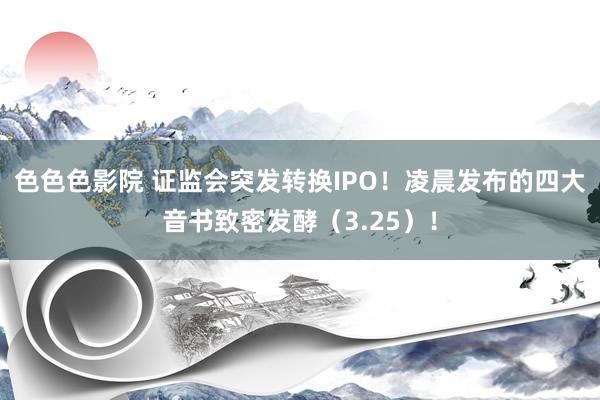 色色色影院 证监会突发转换IPO！凌晨发布的四大音书致密发酵（3.25）！