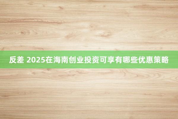 反差 2025在海南创业投资可享有哪些优惠策略