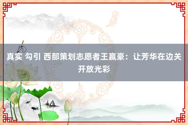 真实 勾引 西部策划志愿者王赢豪：让芳华在边关开放光彩