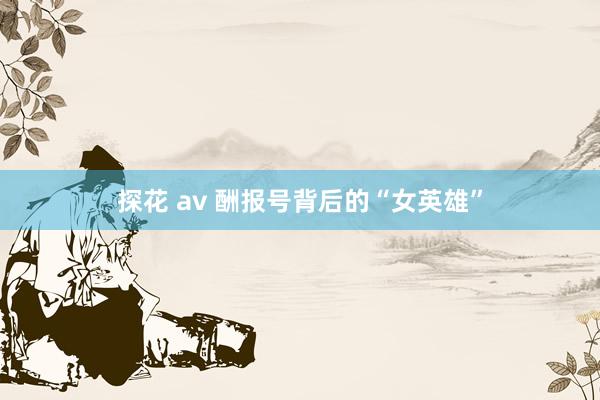 探花 av 酬报号背后的“女英雄”