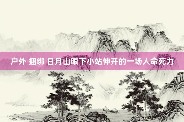 户外 捆绑 日月山眼下小站伸开的一场人命死力