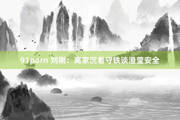 91porn 刘刚：离家沉看守铁谈澄莹安全
