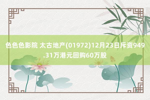 色色色影院 太古地产(01972)12月23日斥资949.31万港元回购60万股