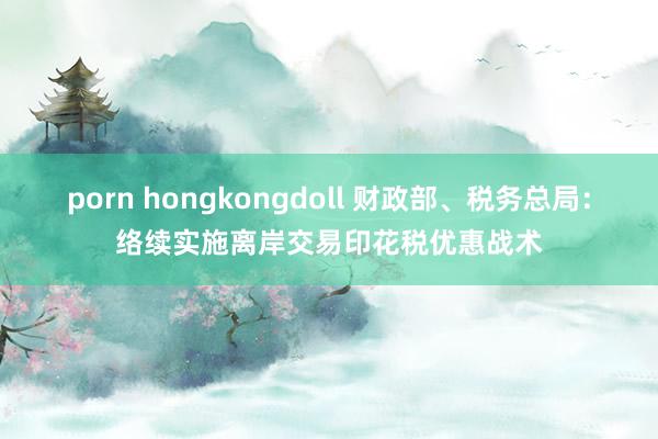 porn hongkongdoll 财政部、税务总局：络续实施离岸交易印花税优惠战术