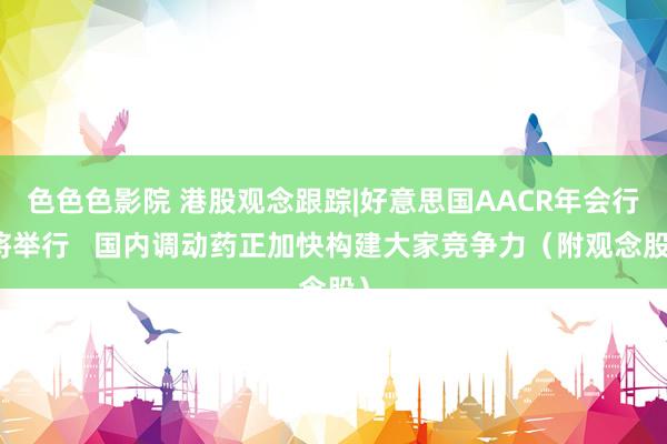 色色色影院 港股观念跟踪|好意思国AACR年会行将举行   国内调动药正加快构建大家竞争力（附观念股）