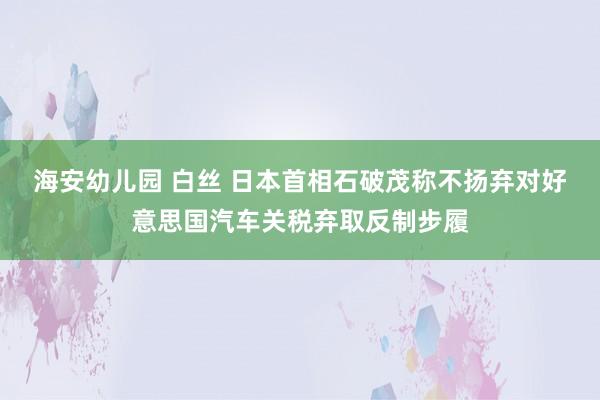 海安幼儿园 白丝 日本首相石破茂称不扬弃对好意思国汽车关税弃取反制步履