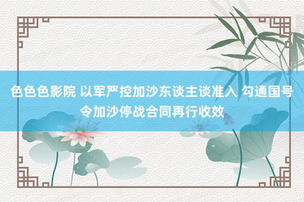 色色色影院 以军严控加沙东谈主谈准入 勾通国号令加沙停战合同再行收效