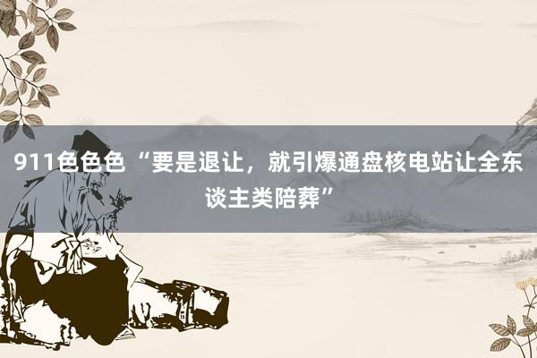 911色色色 “要是退让，就引爆通盘核电站让全东谈主类陪葬”