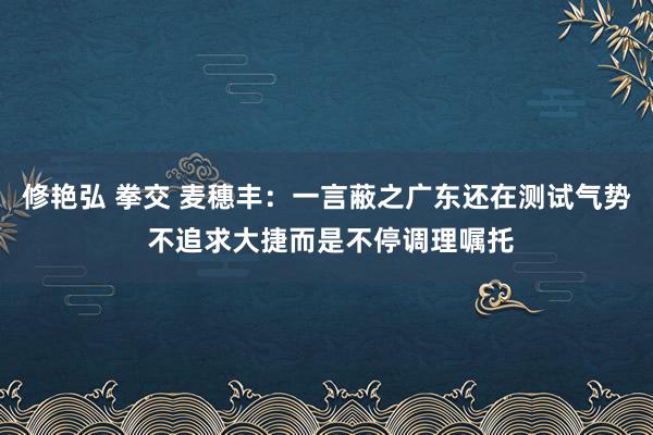 修艳弘 拳交 麦穗丰：一言蔽之广东还在测试气势 不追求大捷而是不停调理嘱托