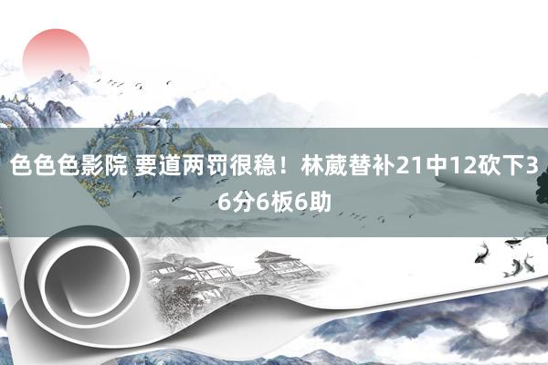 色色色影院 要道两罚很稳！林葳替补21中12砍下36分6板6助
