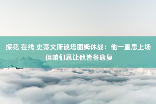 探花 在线 史蒂文斯谈塔图姆休战：他一直思上场 但咱们思让他皆备康复