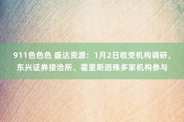 911色色色 盛达资源：1月2日收受机构调研，东兴证券接洽所、霍里斯迥殊多家机构参与