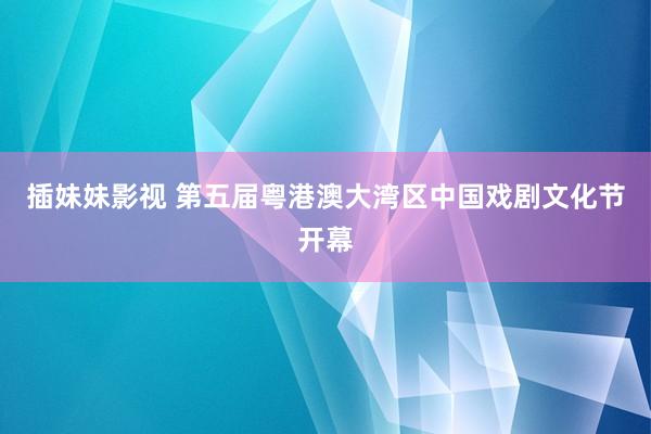 插妹妹影视 第五届粤港澳大湾区中国戏剧文化节开幕