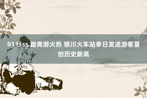 911sss 踏青游火热 银川火车站单日发送游客量创历史新高