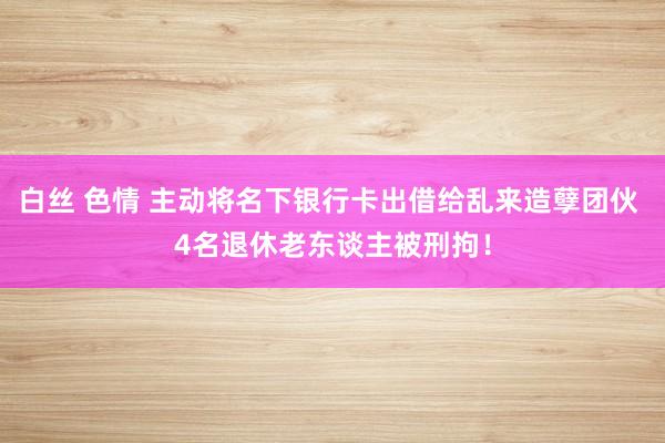 白丝 色情 主动将名下银行卡出借给乱来造孽团伙 4名退休老东谈主被刑拘！