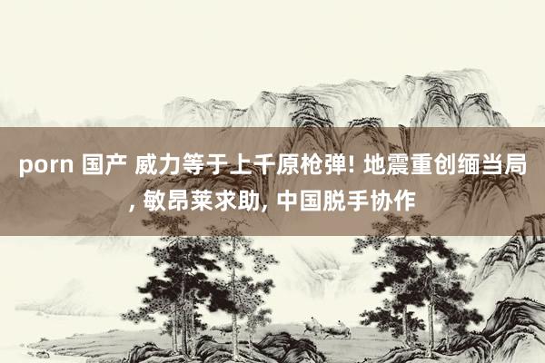 porn 国产 威力等于上千原枪弹! 地震重创缅当局， 敏昂莱求助， 中国脱手协作