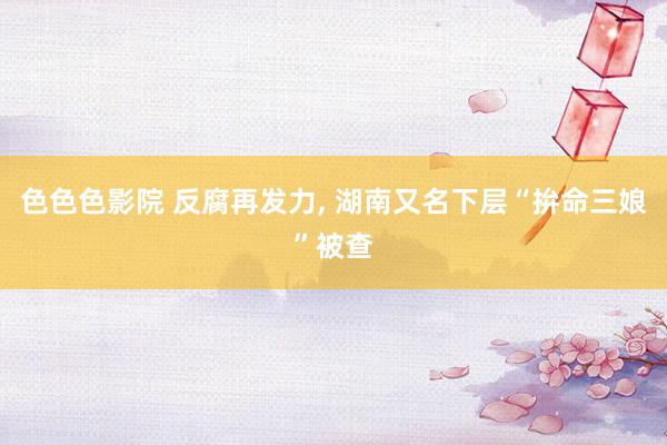 色色色影院 反腐再发力， 湖南又名下层“拚命三娘”被查