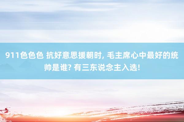 911色色色 抗好意思援朝时， 毛主席心中最好的统帅是谁? 有三东说念主入选!