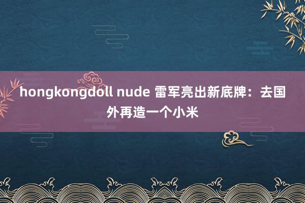 hongkongdoll nude 雷军亮出新底牌：去国外再造一个小米