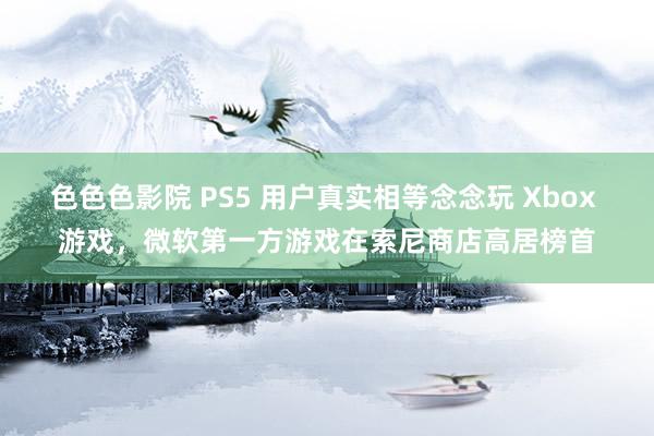 色色色影院 PS5 用户真实相等念念玩 Xbox 游戏，微软第一方游戏在索尼商店高居榜首