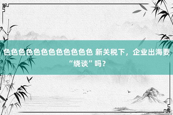 色色色色色色色色色色色色 新关税下，企业出海要“绕谈”吗？
