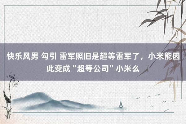 快乐风男 勾引 雷军照旧是超等雷军了，小米能因此变成“超等公司”小米么
