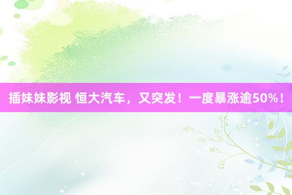 插妹妹影视 恒大汽车，又突发！一度暴涨逾50%！