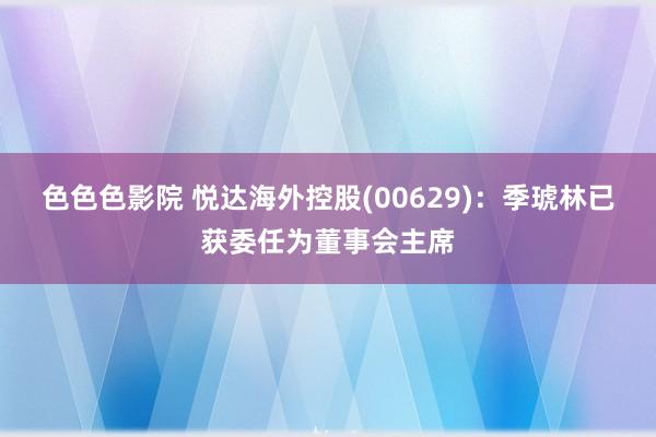 色色色影院 悦达海外控股(00629)：季琥林已获委任为董事会主席