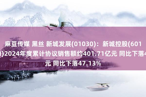 麻豆传媒 黑丝 新城发展(01030)：新城控股(601155.SH)2024年度累计协议销售额约401.71亿元 同比下落47.13%