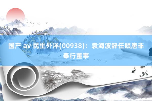 国产 av 民生外洋(00938)：袁海波辞任颓唐非奉行董事