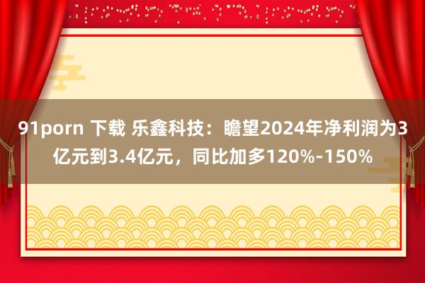 91porn 下载 乐鑫科技：瞻望2024年净利润为3亿元到3.4亿元，同比加多120%-150%