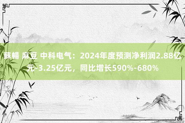 蘇暢 麻豆 中科电气：2024年度预测净利润2.88亿元-3.25亿元，同比增长590%-680%