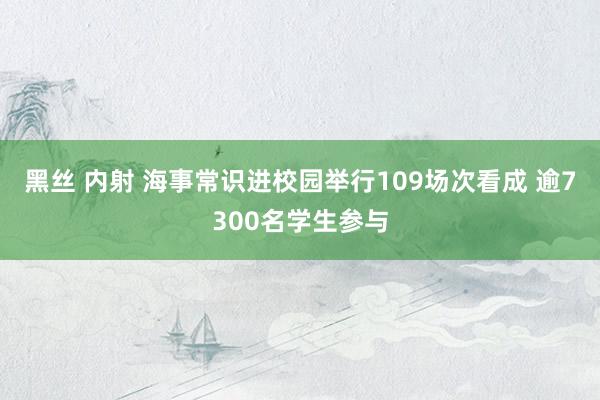黑丝 内射 海事常识进校园举行109场次看成 逾7300名学生参与