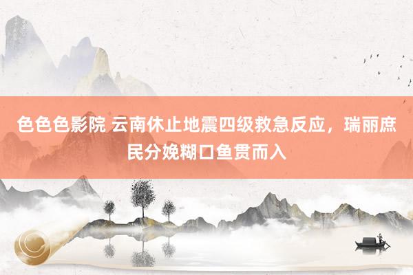 色色色影院 云南休止地震四级救急反应，瑞丽庶民分娩糊口鱼贯而入