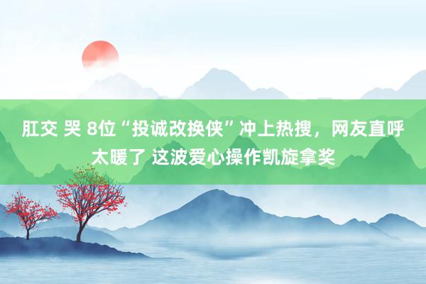肛交 哭 8位“投诚改换侠”冲上热搜，网友直呼太暖了 这波爱心操作凯旋拿奖