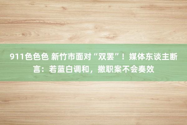 911色色色 新竹市面对“双罢”！媒体东谈主断言：若蓝白调和，撤职案不会奏效