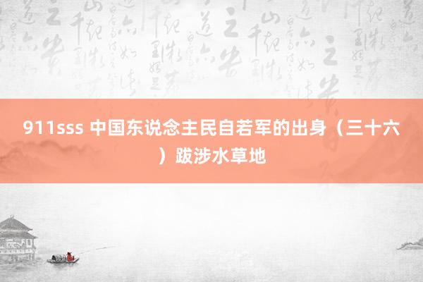 911sss 中国东说念主民自若军的出身（三十六）跋涉水草地