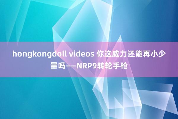 hongkongdoll videos 你这威力还能再小少量吗——NRP9转轮手枪