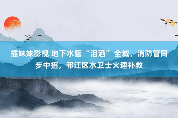 插妹妹影视 地下水管 “泪洒” 全城，消防管同步中招，邗江区水卫士火速补救