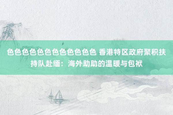 色色色色色色色色色色色色 香港特区政府聚积扶持队赴缅：海外助助的温暖与包袱