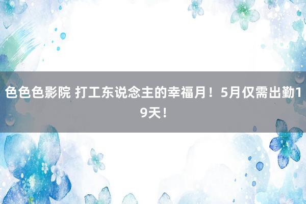 色色色影院 打工东说念主的幸福月！5月仅需出勤19天！
