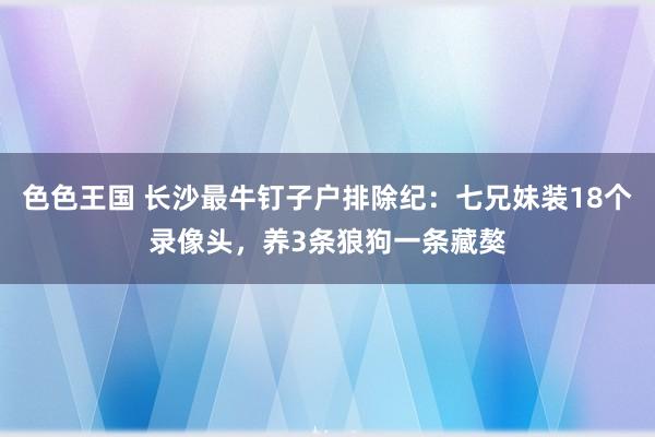 色色王国 长沙最牛钉子户排除纪：七兄妹装18个录像头，养3条狼狗一条藏獒