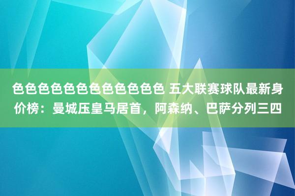 色色色色色色色色色色色色 五大联赛球队最新身价榜：曼城压皇马居首，阿森纳、巴萨分列三四